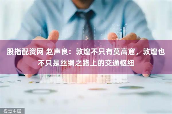 股指配资网 赵声良：敦煌不只有莫高窟，敦煌也不只是丝绸之路上的交通枢纽