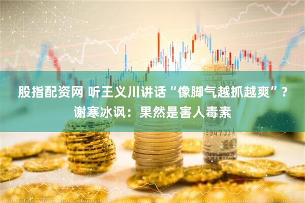 股指配资网 听王义川讲话“像脚气越抓越爽”？谢寒冰讽：果然是害人毒素