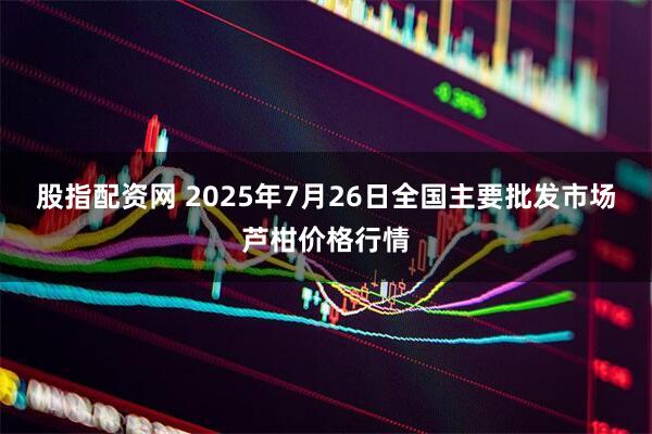 股指配资网 2025年7月26日全国主要批发市场芦柑价格行情