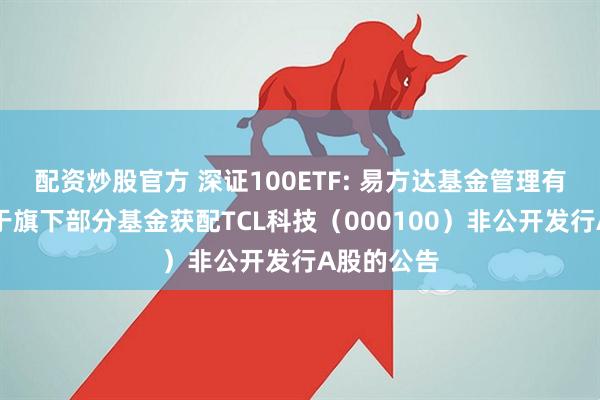 配资炒股官方 深证100ETF: 易方达基金管理有限公司关于旗下部分基金获配TCL科技（000100）非公开发行A股的公告