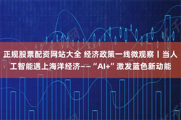 正规股票配资网站大全 经济政策一线微观察丨当人工智能遇上海洋经济——“AI+”激发蓝色新动能