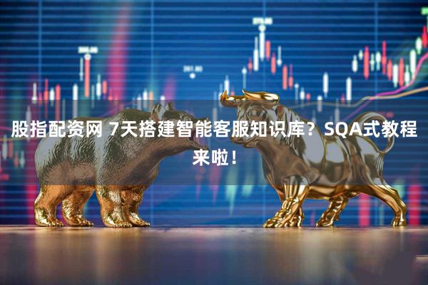 股指配资网 7天搭建智能客服知识库？SQA式教程来啦！