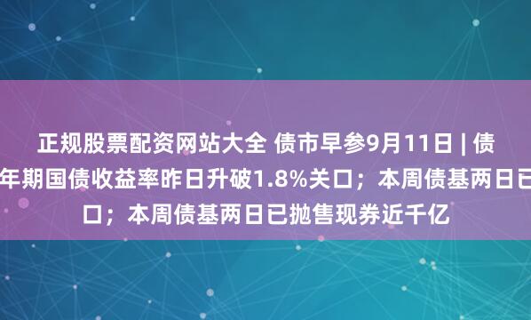 正规股票配资网站大全 债市早参9月11日 | 债市剧烈波动，10年期国债收益率昨日升破1.8%关口；本周债基两日已抛售现券近千亿