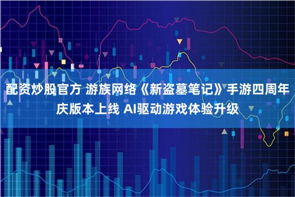 配资炒股官方 游族网络《新盗墓笔记》手游四周年庆版本上线 AI驱动游戏体验升级