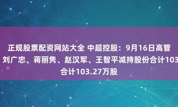 正规股票配资网站大全 中超控股：9月16日高管李变芬、刘广忠、蒋丽隽、赵汉军、王智平减持股份合计103.27万股