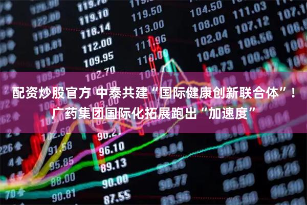 配资炒股官方 中泰共建“国际健康创新联合体”！广药集团国际化拓展跑出“加速度”