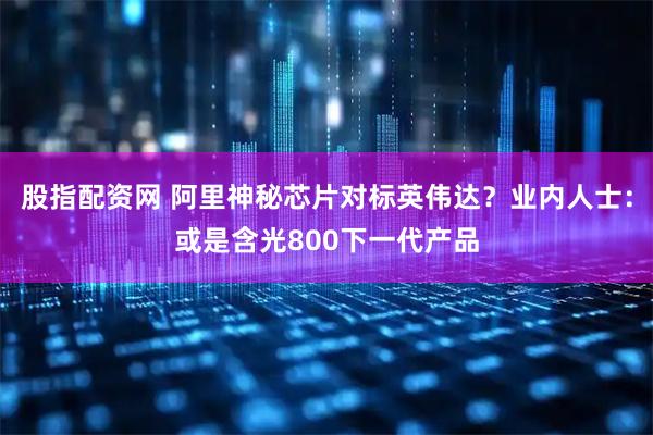 股指配资网 阿里神秘芯片对标英伟达？业内人士：或是含光800下一代产品