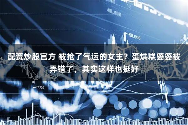 配资炒股官方 被抢了气运的女主？蛋烘糕婆婆被弄错了，其实这样也挺好