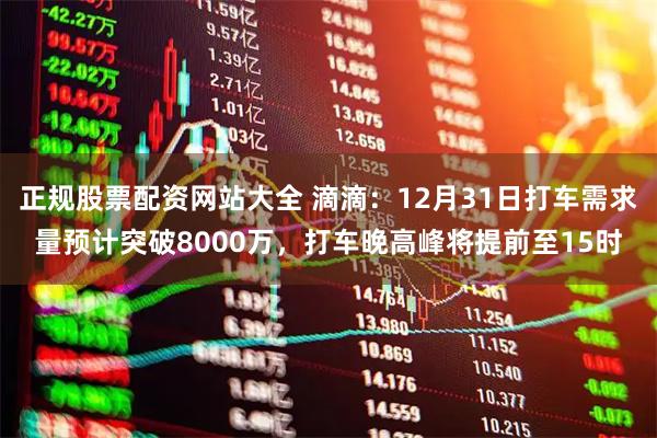 正规股票配资网站大全 滴滴：12月31日打车需求量预计突破8000万，打车晚高峰将提前至15时