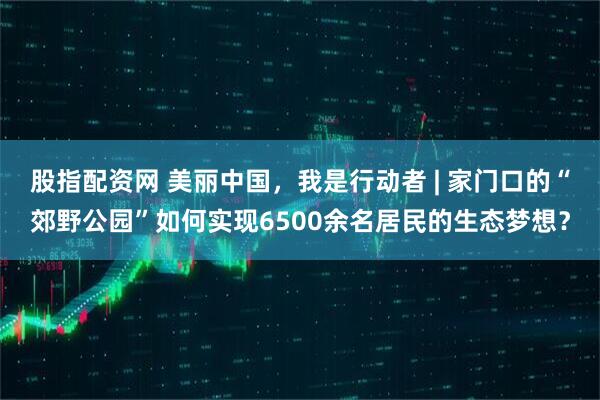 股指配资网 美丽中国，我是行动者 | 家门口的“郊野公园”如何实现6500余名居民的生态梦想？