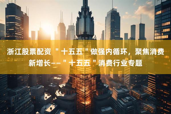 浙江股票配资 ＂十五五＂做强内循环，聚焦消费新增长——＂十五五＂消费行业专题