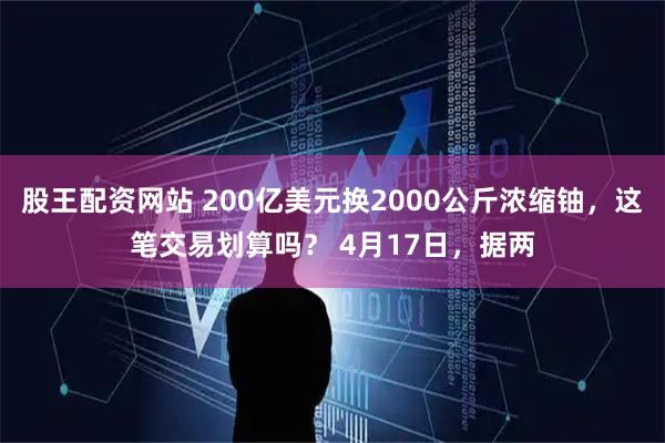 股王配资网站 200亿美元换2000公斤浓缩铀，这笔交易划算吗？ 4月17日，据两