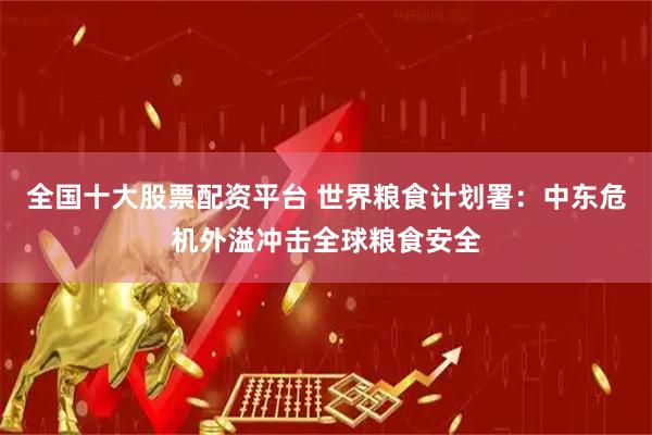 全国十大股票配资平台 世界粮食计划署：中东危机外溢冲击全球粮食安全