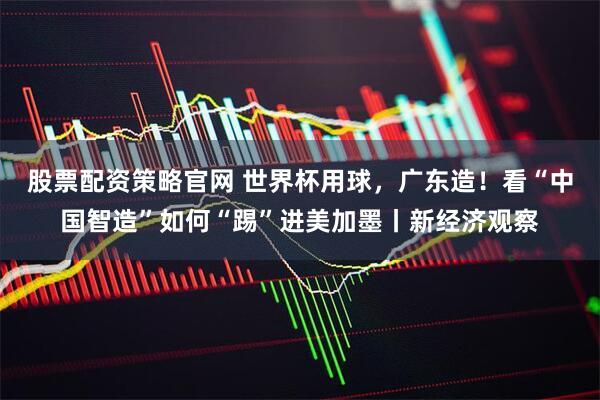 股票配资策略官网 世界杯用球，广东造！看“中国智造”如何“踢”进美加墨丨新经济观察